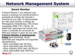 Network Management System
         Smart Monitor
O Smart Monitor é um software que
auxilia a empresa no monitoramento e
avaliação do tráfego da Intranet e
Internet de sua rede. O administrador
da rede pode acessar o tráfego de
Mensageiros Instantâneos, P2P, Email,
navegação WEB, FTP e Telnet. Os
dados são capturados em tempo real,
como o conteúdo de conversas do
MSN que entram e saem de sua rede.
O Smart Monitor é inteiramente
Grátis para download, sendo
suportado por enquanto nos seguintes
equipamentos:
- Série Vigor2820 (até 30 PCs),
- Série Vigor2950 (até 100 PCs),
- Série VigorPro 5510 (até 150 PCs) e
- Série Vigor3300V (até 100 PCs)
 