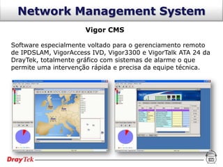 Network Management System
                      Vigor CMS

Software especialmente voltado para o gerenciamento remoto
de IPDSLAM, VigorAccess IVD, Vigor3300 e VigorTalk ATA 24 da
DrayTek, totalmente gráfico com sistemas de alarme o que
permite uma intervenção rápida e precisa da equipe técnica.
 