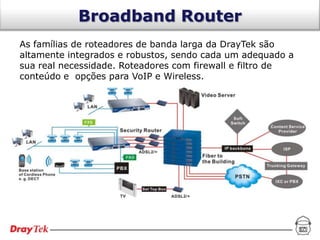 Broadband Router
As famílias de roteadores de banda larga da DrayTek são
altamente integrados e robustos, sendo cada um adequado a
sua real necessidade. Roteadores com firewall e filtro de
conteúdo e opções para VoIP e Wireless.
 