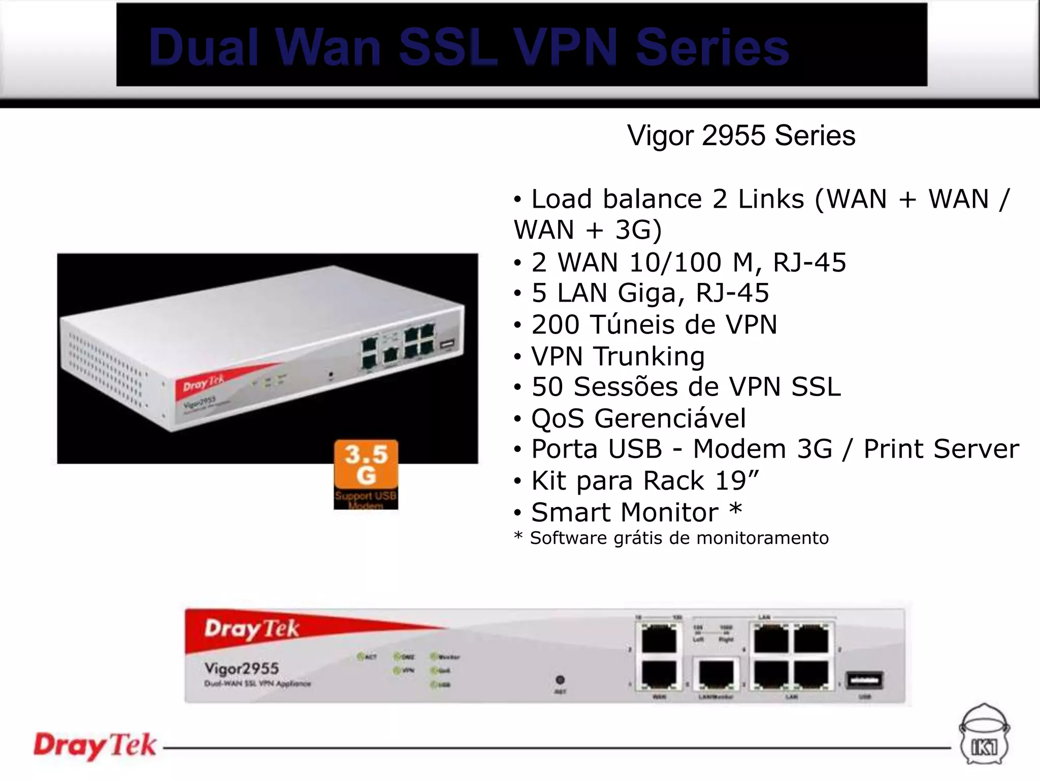 Dual Wan SSL VPN Series
                         Vigor 2955 Series

             • Load balance 2 Links (WAN + WAN /
             WAN + 3G)
             • 2 WAN 10/100 M, RJ-45
             • 5 LAN Giga, RJ-45
             • 200 Túneis de VPN
             • VPN Trunking
             • 50 Sessões de VPN SSL
             • QoS Gerenciável
             • Porta USB - Modem 3G / Print Server
             • Kit para Rack 19”
             • Smart Monitor *
             * Software grátis de monitoramento
 