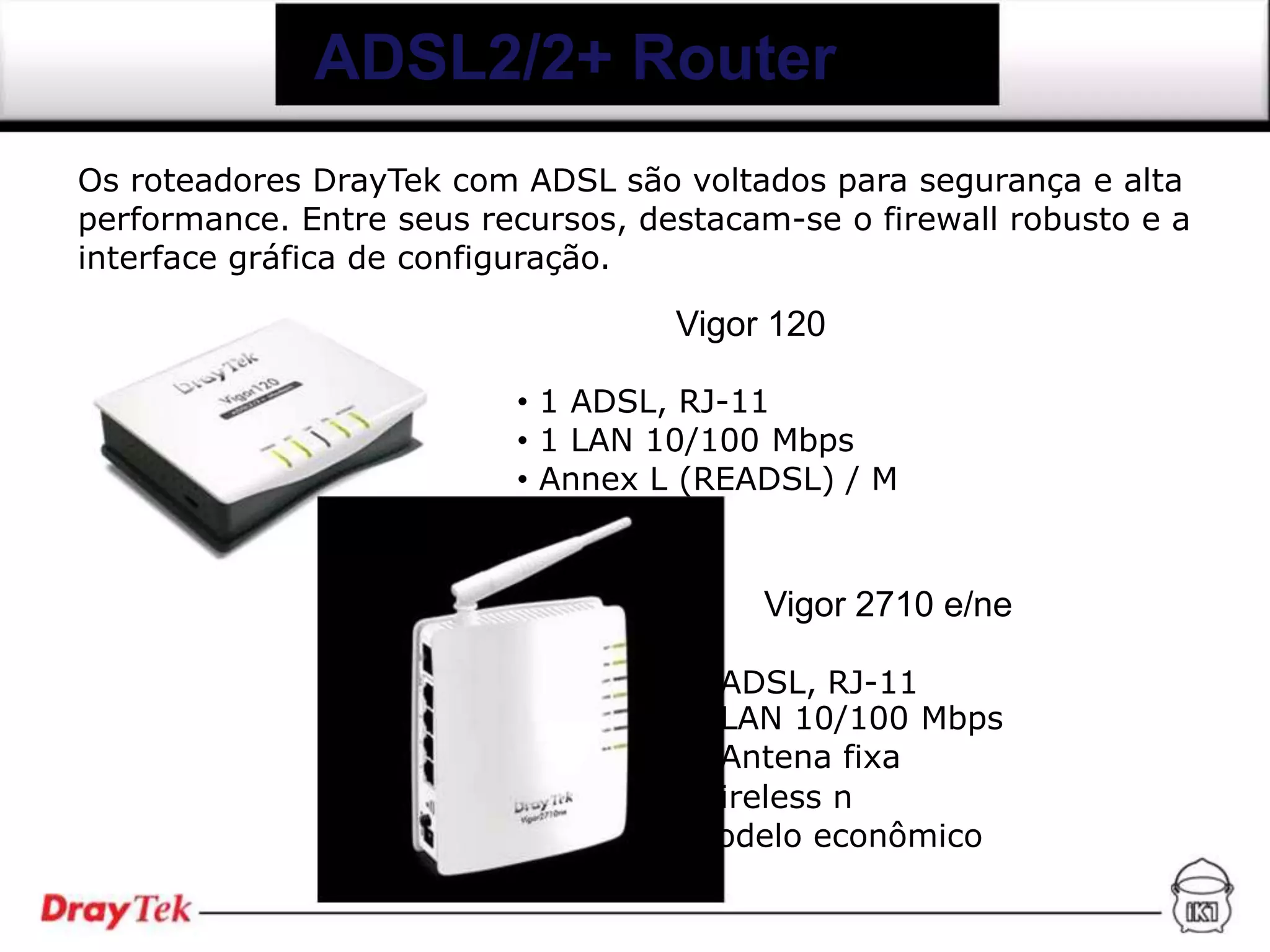 ADSL2/2+ Router
Os roteadores DrayTek com ADSL são voltados para segurança e alta
performance. Entre seus recursos, destacam-se o firewall robusto e a
interface gráfica de configuração.

                                    Vigor 120

                          • 1 ADSL, RJ-11
                          • 1 LAN 10/100 Mbps
                          • Annex L (READSL) / M


                                         Vigor 2710 e/ne

                                       ADSL, RJ-11
                                       LAN 10/100 Mbps
                                       Antena fixa
                                       ireless n
                                       odelo econômico
 