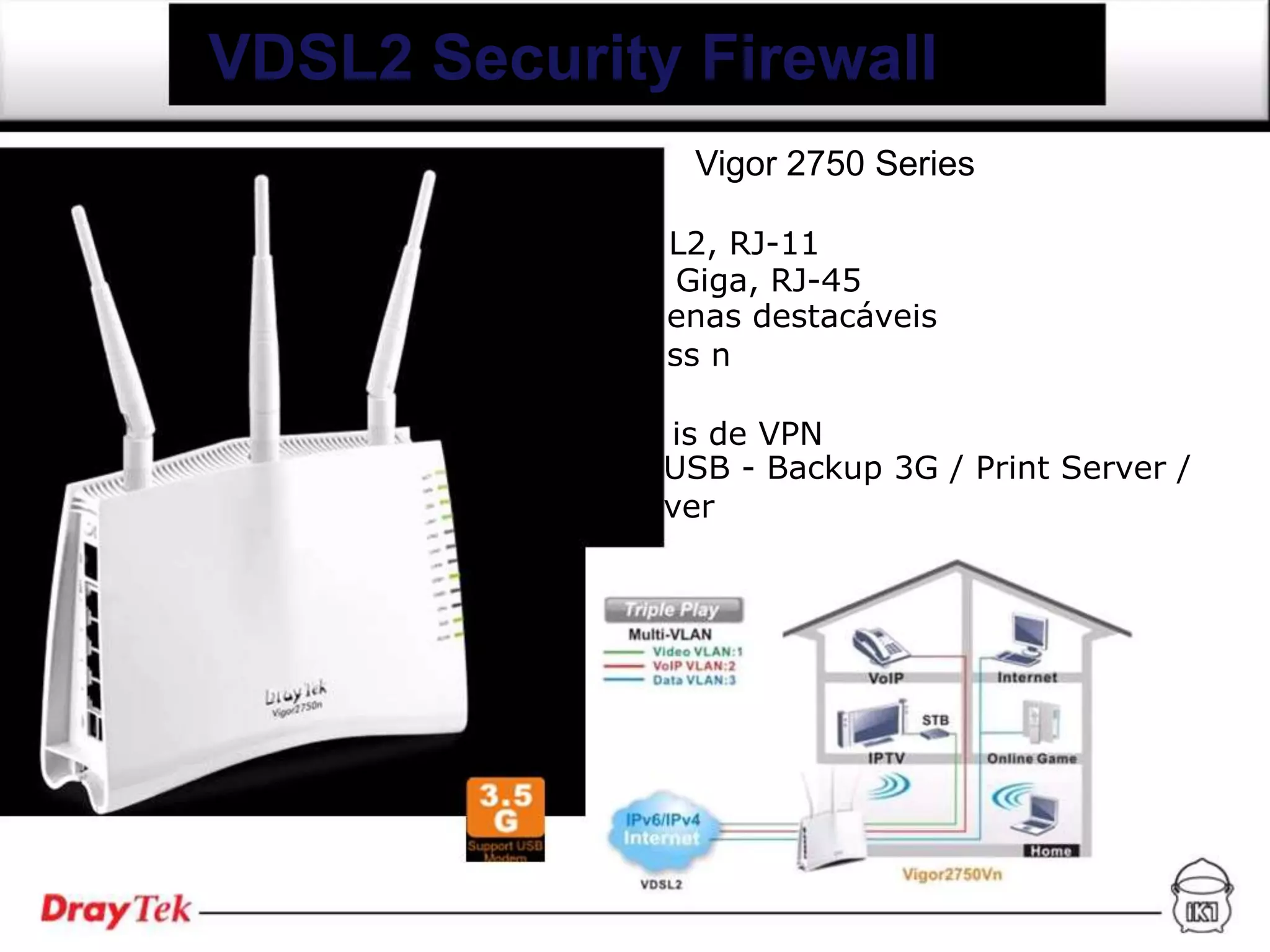 VDSL2 Security Firewall
               Vigor 2750 Series

              L2, RJ-11
               Giga, RJ-45
              enas destacáveis
              ss n

              is de VPN
              USB - Backup 3G / Print Server /
              ver
 