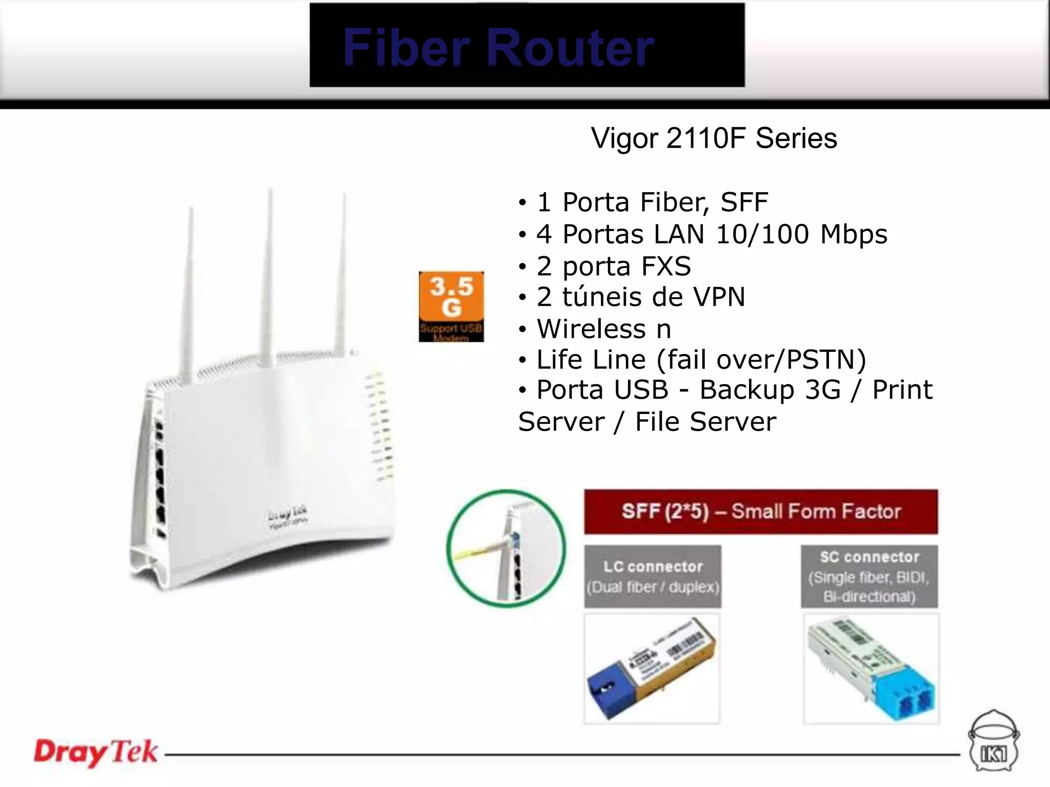 Fiber Router
           Vigor 2110F Series

      • 1 Porta Fiber, SFF
      • 4 Portas LAN 10/100 Mbps
      • 2 porta FXS
      • 2 túneis de VPN
      • Wireless n
      • Life Line (fail over/PSTN)
      • Porta USB - Backup 3G / Print
      Server / File Server
 