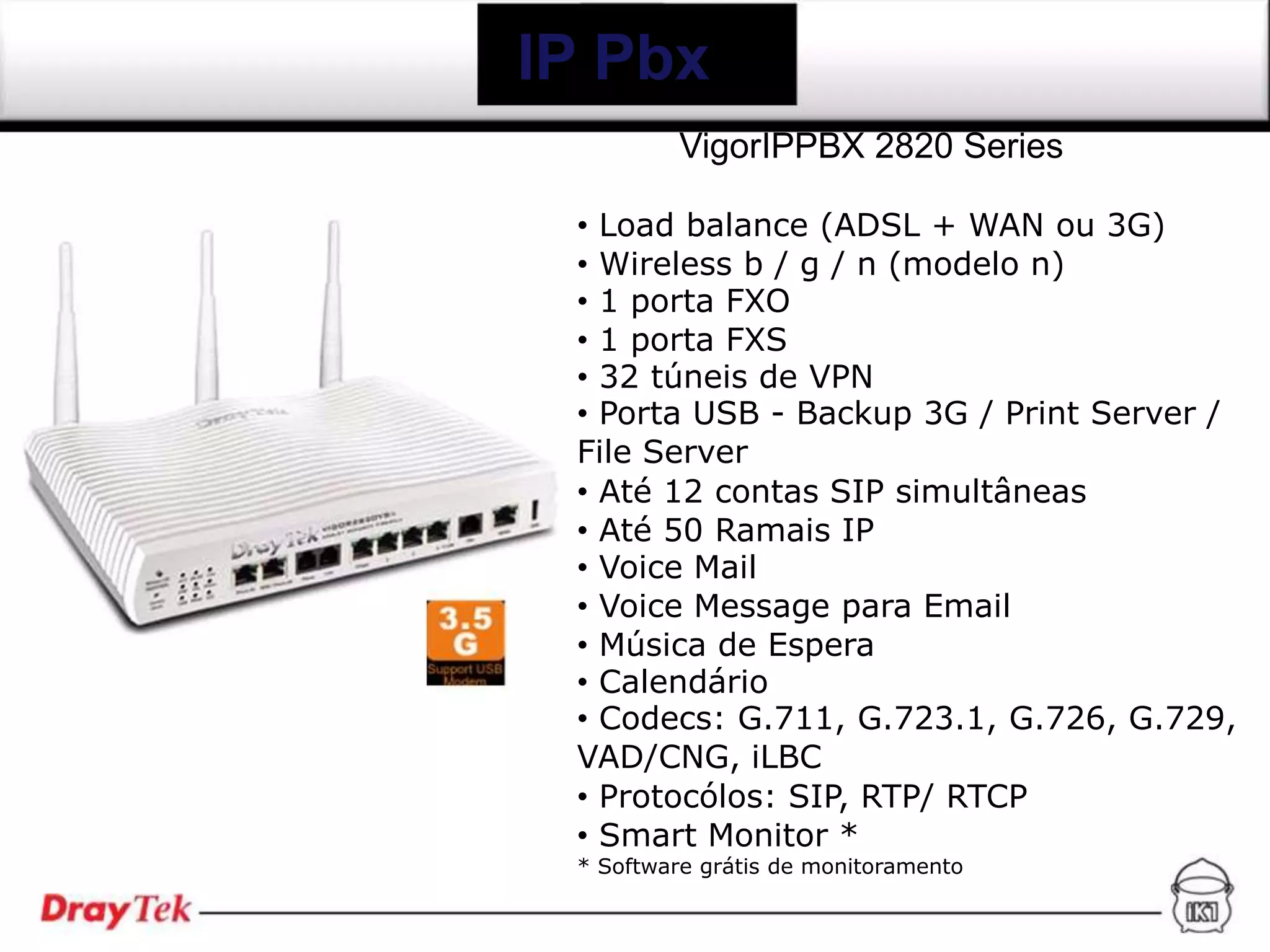 IP Pbx
          VigorIPPBX 2820 Series

 • Load balance (ADSL + WAN ou 3G)
 • Wireless b / g / n (modelo n)
 • 1 porta FXO
 • 1 porta FXS
 • 32 túneis de VPN
 • Porta USB - Backup 3G / Print Server /
 File Server
 • Até 12 contas SIP simultâneas
 • Até 50 Ramais IP
 • Voice Mail
 • Voice Message para Email
 • Música de Espera
 • Calendário
 • Codecs: G.711, G.723.1, G.726, G.729,
 VAD/CNG, iLBC
 • Protocólos: SIP, RTP/ RTCP
 • Smart Monitor *
 * Software grátis de monitoramento
 
