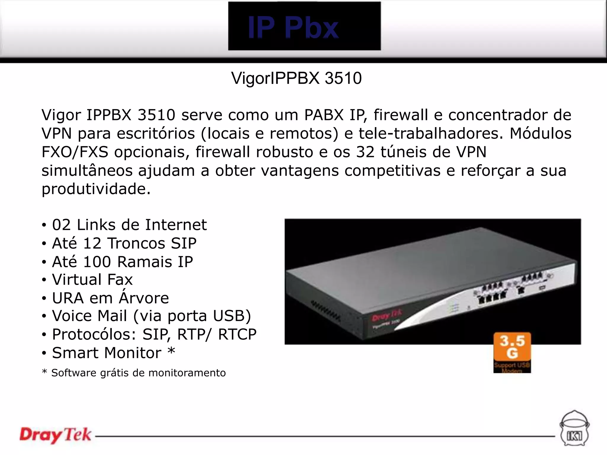 IP Pbx
                                     VigorIPPBX 3510

Vigor IPPBX 3510 serve como um PABX IP, firewall e concentrador de
VPN para escritórios (locais e remotos) e tele-trabalhadores. Módulos
FXO/FXS opcionais, firewall robusto e os 32 túneis de VPN
simultâneos ajudam a obter vantagens competitivas e reforçar a sua
produtividade.

•   02 Links de Internet
•   Até 12 Troncos SIP
•   Até 100 Ramais IP
•   Virtual Fax
•   URA em Árvore
•   Voice Mail (via porta USB)
•   Protocólos: SIP, RTP/ RTCP
•   Smart Monitor *
* Software grátis de monitoramento
 