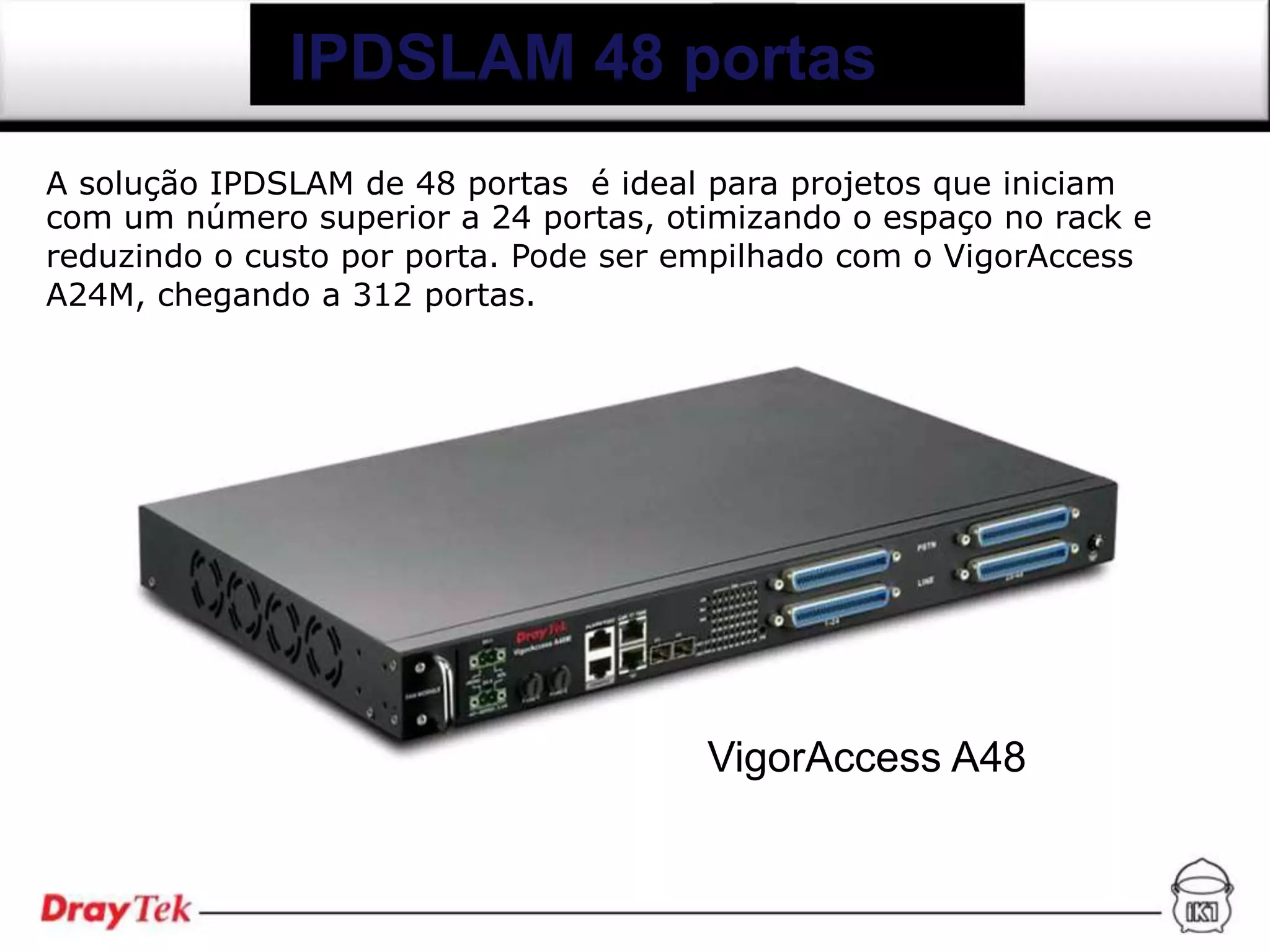 IPDSLAM 48 portas
A solução IPDSLAM de 48 portas é ideal para projetos que iniciam
com um número superior a 24 portas, otimizando o espaço no rack e
reduzindo o custo por porta. Pode ser empilhado com o VigorAccess
A24M, chegando a 312 portas.




                                      VigorAccess A48
 