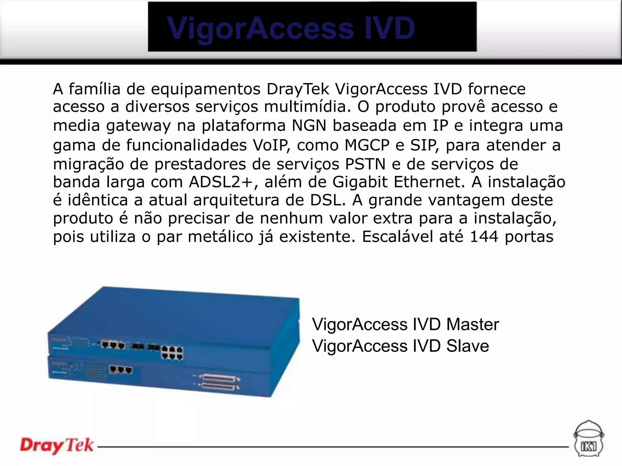VigorAccess IVD
A família de equipamentos DrayTek VigorAccess IVD fornece
acesso a diversos serviços multimídia. O produto provê acesso e
media gateway na plataforma NGN baseada em IP e integra uma
gama de funcionalidades VoIP, como MGCP e SIP, para atender a
migração de prestadores de serviços PSTN e de serviços de
banda larga com ADSL2+, além de Gigabit Ethernet. A instalação
é idêntica a atual arquitetura de DSL. A grande vantagem deste
produto é não precisar de nenhum valor extra para a instalação,
pois utiliza o par metálico já existente. Escalável até 144 portas




                                 VigorAccess IVD Master
                                 VigorAccess IVD Slave
 
