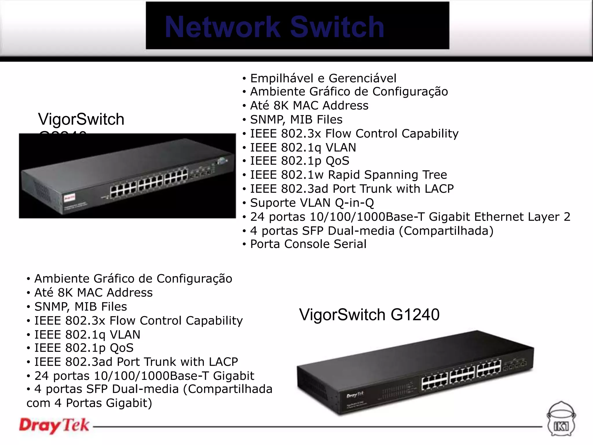 Network Switch
                                   •   Empilhável e Gerenciável
                                   •   Ambiente Gráfico de Configuração
                                   •   Até 8K MAC Address
 VigorSwitch                       •   SNMP, MIB Files
 G2240                             •   IEEE 802.3x Flow Control Capability
                                   •   IEEE 802.1q VLAN
                                   •   IEEE 802.1p QoS
                                   •   IEEE 802.1w Rapid Spanning Tree
                                   •   IEEE 802.3ad Port Trunk with LACP
                                   •   Suporte VLAN Q-in-Q
                                   •   24 portas 10/100/1000Base-T Gigabit Ethernet Layer 2
                                   •   4 portas SFP Dual-media (Compartilhada)
                                   •   Porta Console Serial

• Ambiente Gráfico de Configuração
• Até 8K MAC Address
• SNMP, MIB Files
• IEEE 802.3x Flow Control Capability         VigorSwitch G1240
• IEEE 802.1q VLAN
• IEEE 802.1p QoS
• IEEE 802.3ad Port Trunk with LACP
• 24 portas 10/100/1000Base-T Gigabit
• 4 portas SFP Dual-media (Compartilhada
com 4 Portas Gigabit)
 
