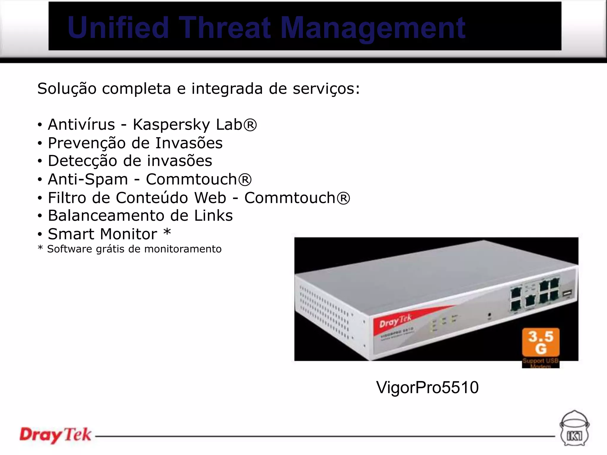 Unified Threat Management
Solução completa e integrada de serviços:

•   Antivírus - Kaspersky Lab®
•   Prevenção de Invasões
•   Detecção de invasões
•   Anti-Spam - Commtouch®
•   Filtro de Conteúdo Web - Commtouch®
•   Balanceamento de Links
•   Smart Monitor *
* Software grátis de monitoramento




                                            VigorPro5510
 