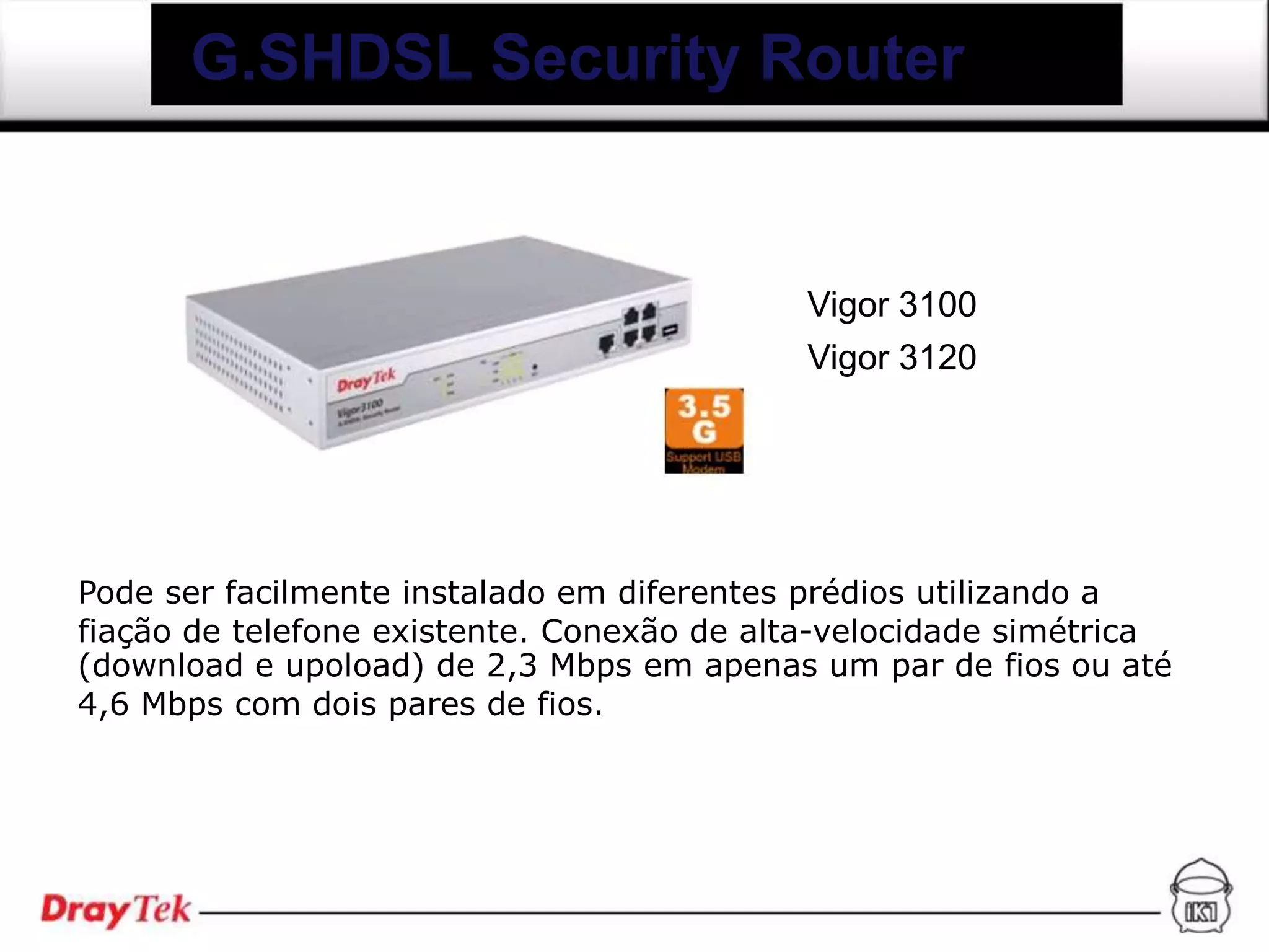 G.SHDSL Security Router


                                           Vigor 3100
                                           Vigor 3120




Pode ser facilmente instalado em diferentes prédios utilizando a
fiação de telefone existente. Conexão de alta-velocidade simétrica
(download e upoload) de 2,3 Mbps em apenas um par de fios ou até
4,6 Mbps com dois pares de fios.
 