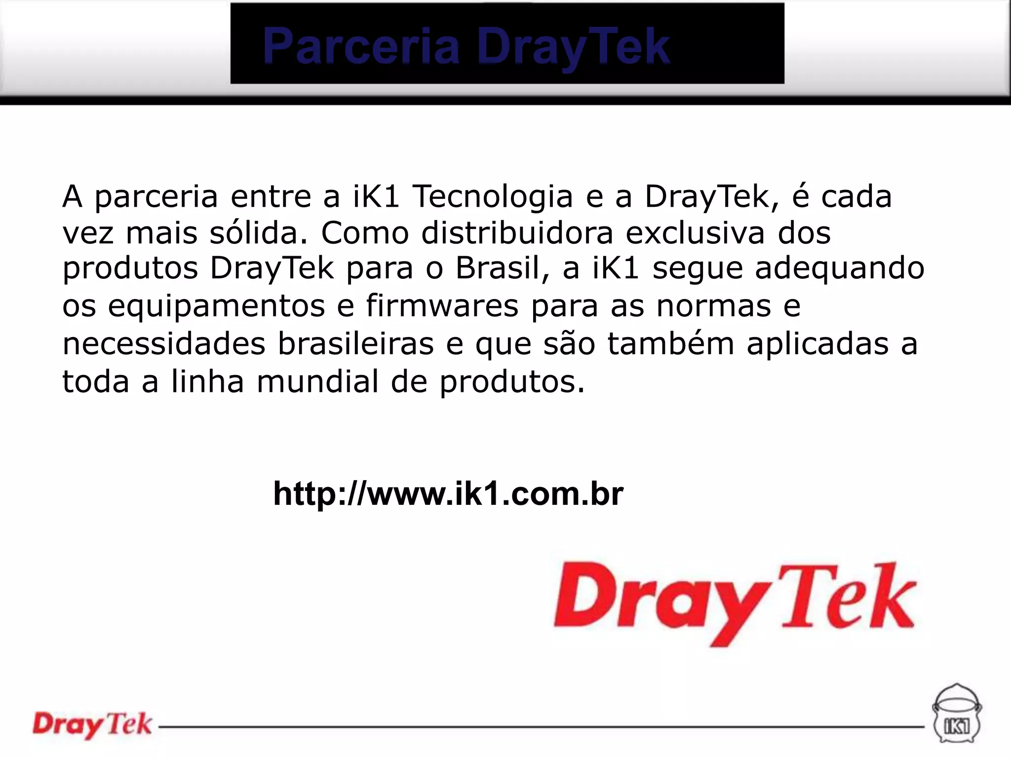 Parceria DrayTek

A parceria entre a iK1 Tecnologia e a DrayTek, é cada
vez mais sólida. Como distribuidora exclusiva dos
produtos DrayTek para o Brasil, a iK1 segue adequando
os equipamentos e firmwares para as normas e
necessidades brasileiras e que são também aplicadas a
toda a linha mundial de produtos.


            http://www.ik1.com.br
 
