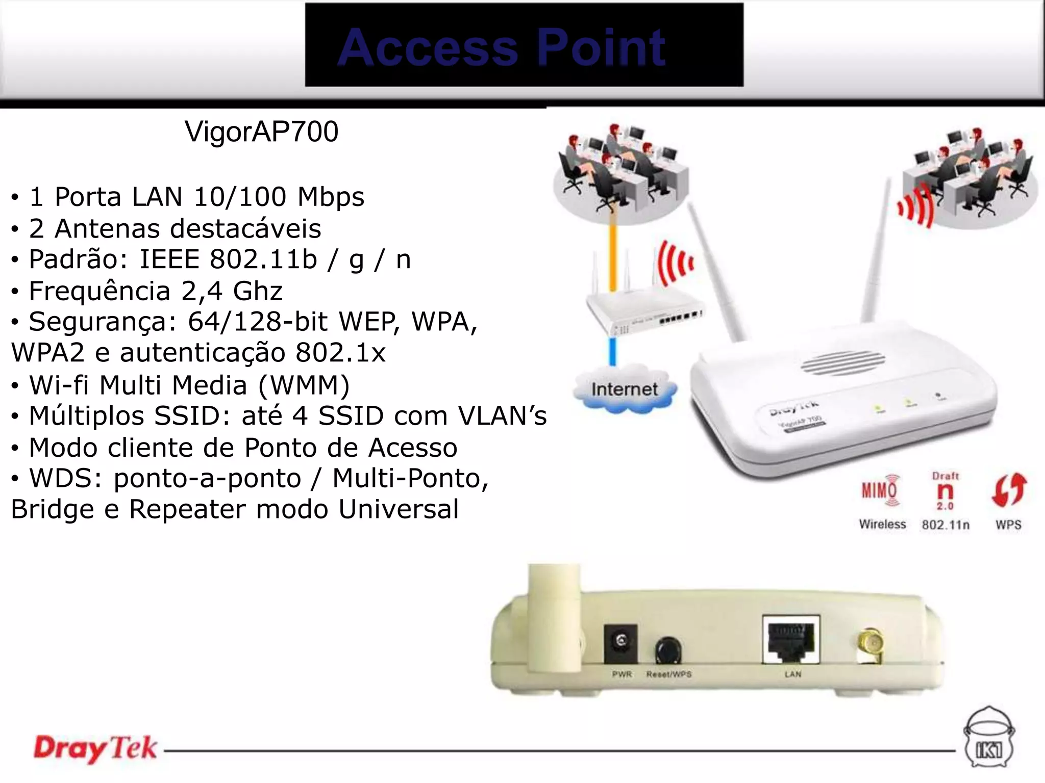 Access Point
            VigorAP700

• 1 Porta LAN 10/100 Mbps
• 2 Antenas destacáveis
• Padrão: IEEE 802.11b / g / n
• Frequência 2,4 Ghz
• Segurança: 64/128-bit WEP, WPA,
WPA2 e autenticação 802.1x
• Wi-fi Multi Media (WMM)
• Múltiplos SSID: até 4 SSID com VLAN’s
• Modo cliente de Ponto de Acesso
• WDS: ponto-a-ponto / Multi-Ponto,
Bridge e Repeater modo Universal
 