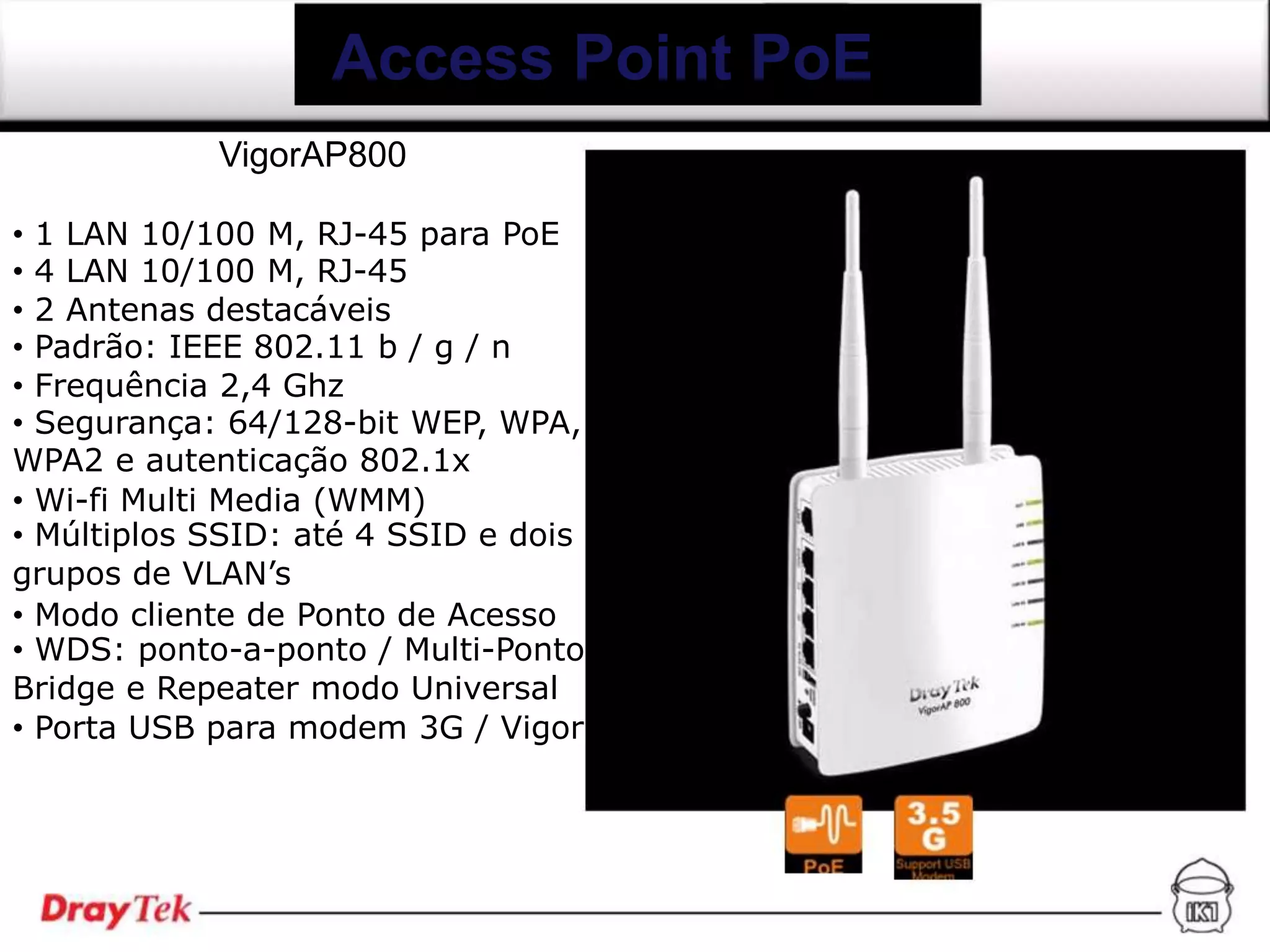 Access Point PoE
            VigorAP800

• 1 LAN 10/100 M, RJ-45 para PoE
• 4 LAN 10/100 M, RJ-45
• 2 Antenas destacáveis
• Padrão: IEEE 802.11 b / g / n
• Frequência 2,4 Ghz
• Segurança: 64/128-bit WEP, WPA,
WPA2 e autenticação 802.1x
• Wi-fi Multi Media (WMM)
• Múltiplos SSID: até 4 SSID e dois
grupos de VLAN’s
• Modo cliente de Ponto de Acesso
• WDS: ponto-a-ponto / Multi-Ponto
Bridge e Repeater modo Universal
• Porta USB para modem 3G / Vigor
 