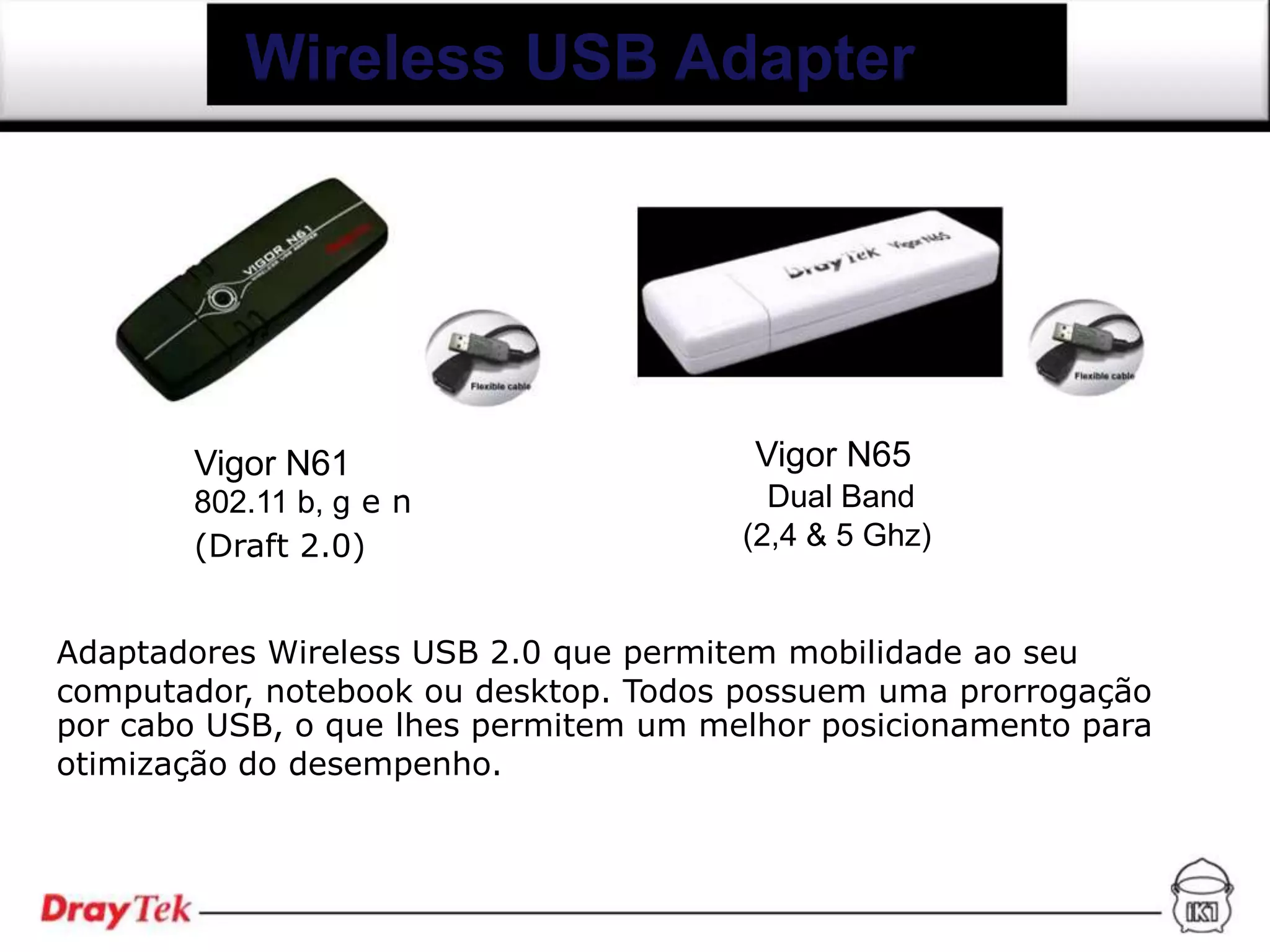 Wireless USB Adapter




       Vigor N61                        Vigor N65
       802.11 b, g e n                   Dual Band
       (Draft 2.0)                     (2,4 & 5 Ghz)


Adaptadores Wireless USB 2.0 que permitem mobilidade ao seu
computador, notebook ou desktop. Todos possuem uma prorrogação
por cabo USB, o que lhes permitem um melhor posicionamento para
otimização do desempenho.
 