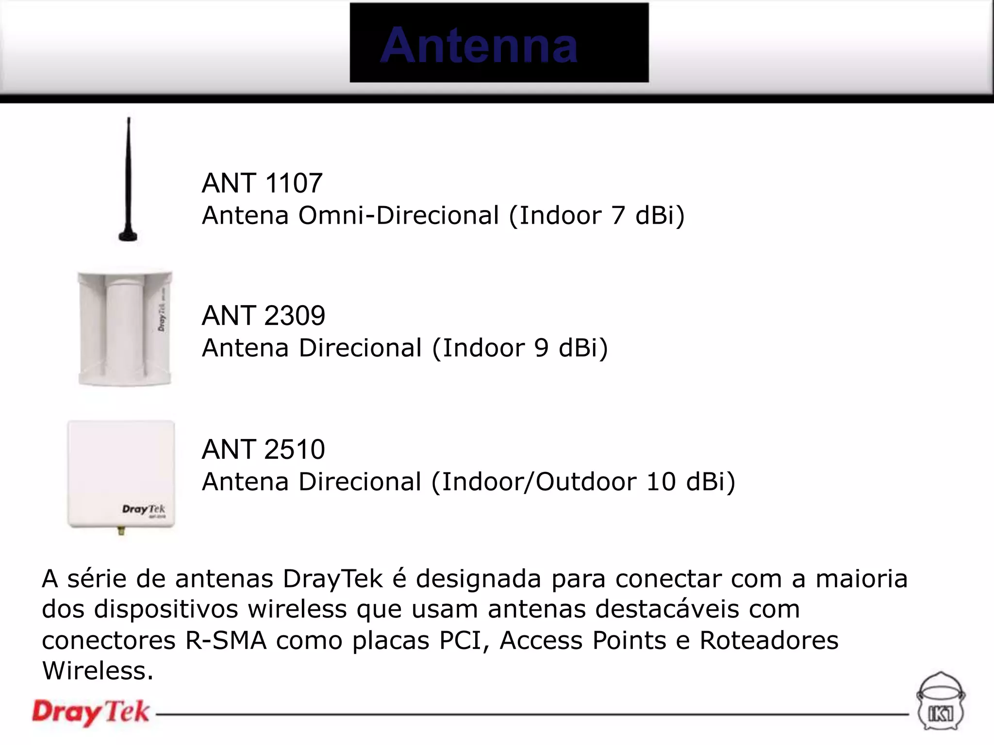Antenna

            ANT 1107
            Antena Omni-Direcional (Indoor 7 dBi)



            ANT 2309
            Antena Direcional (Indoor 9 dBi)



            ANT 2510
            Antena Direcional (Indoor/Outdoor 10 dBi)


A série de antenas DrayTek é designada para conectar com a maioria
dos dispositivos wireless que usam antenas destacáveis com
conectores R-SMA como placas PCI, Access Points e Roteadores
Wireless.
 