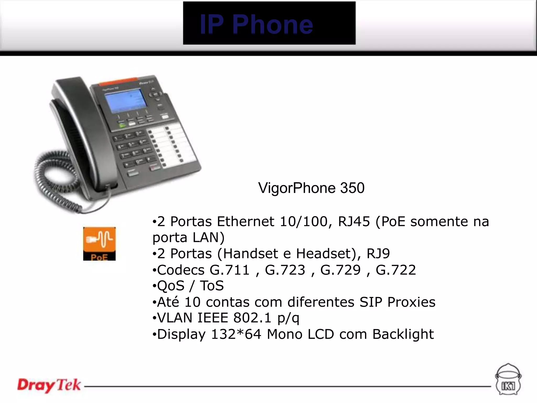 IP Phone




              VigorPhone 350

•2 Portas Ethernet 10/100, RJ45 (PoE somente na
porta LAN)
•2 Portas (Handset e Headset), RJ9
•Codecs G.711 , G.723 , G.729 , G.722
•QoS / ToS
•Até 10 contas com diferentes SIP Proxies
•VLAN IEEE 802.1 p/q
•Display 132*64 Mono LCD com Backlight
 