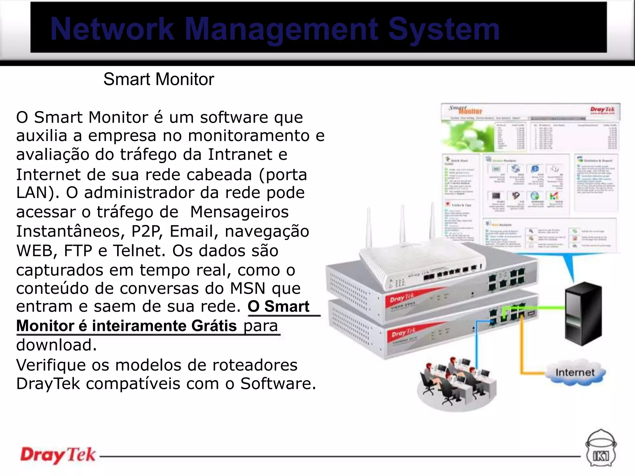 Network Management System
          Smart Monitor

O Smart Monitor é um software que
auxilia a empresa no monitoramento e
avaliação do tráfego da Intranet e
Internet de sua rede cabeada (porta
LAN). O administrador da rede pode
acessar o tráfego de Mensageiros
Instantâneos, P2P, Email, navegação
WEB, FTP e Telnet. Os dados são
capturados em tempo real, como o
conteúdo de conversas do MSN que
entram e saem de sua rede. O Smart
Monitor é inteiramente Grátis para
download.
Verifique os modelos de roteadores
DrayTek compatíveis com o Software.
 
