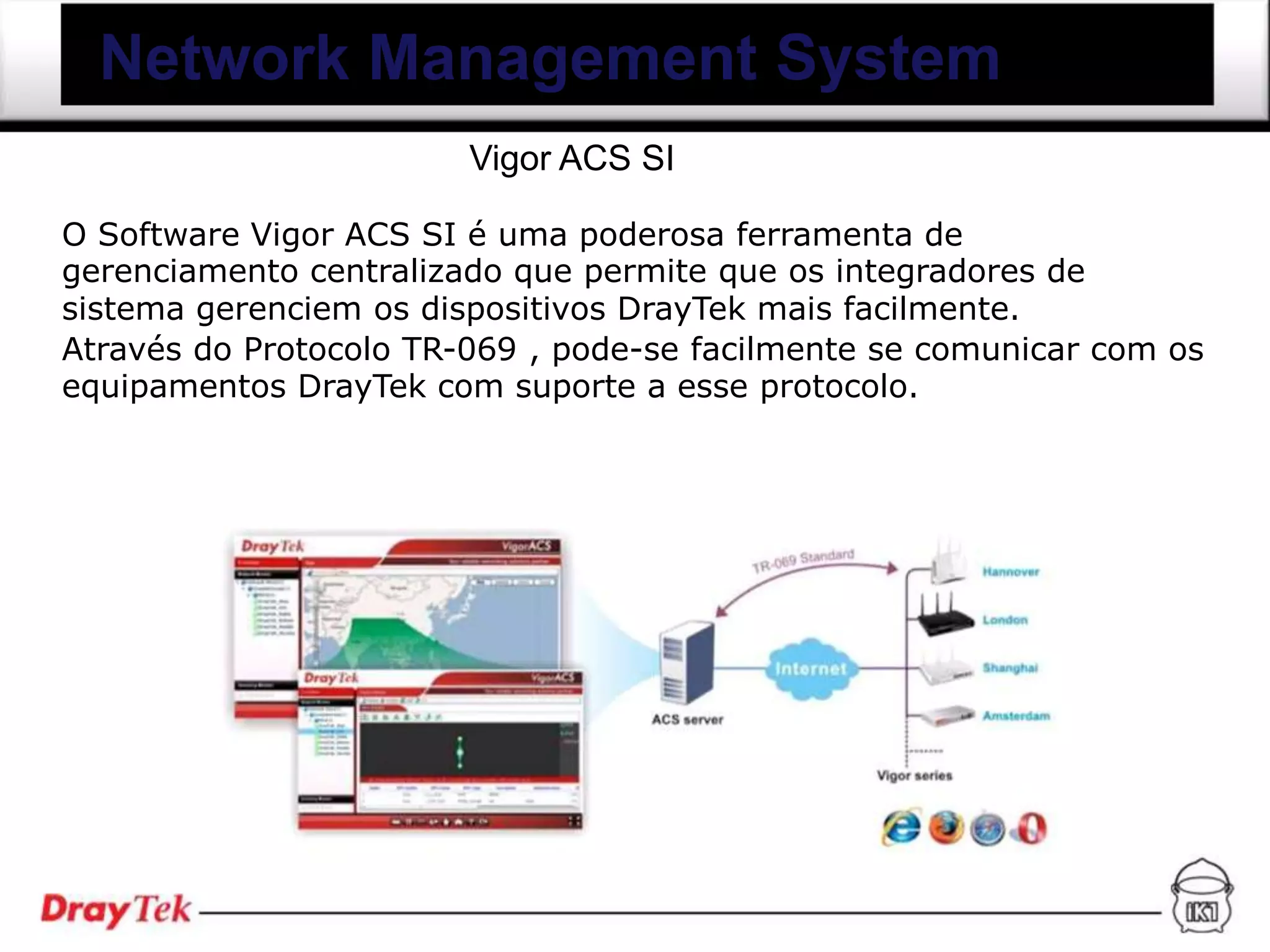 Network Management System
                        Vigor ACS SI

O Software Vigor ACS SI é uma poderosa ferramenta de
gerenciamento centralizado que permite que os integradores de
sistema gerenciem os dispositivos DrayTek mais facilmente.
Através do Protocolo TR-069 , pode-se facilmente se comunicar com os
equipamentos DrayTek com suporte a esse protocolo.
 