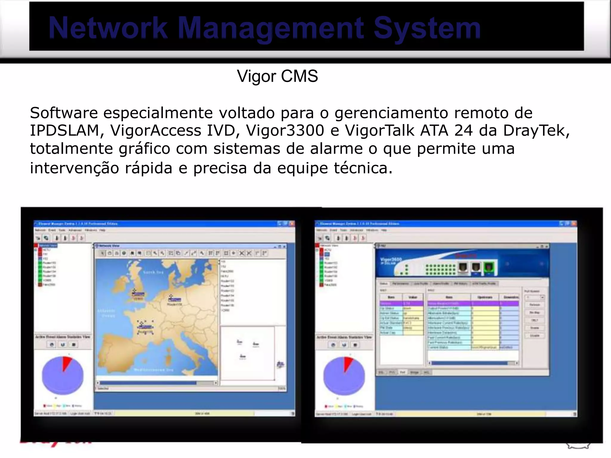 Network Management System
                         Vigor CMS

Software especialmente voltado para o gerenciamento remoto de
IPDSLAM, VigorAccess IVD, Vigor3300 e VigorTalk ATA 24 da DrayTek,
totalmente gráfico com sistemas de alarme o que permite uma
intervenção rápida e precisa da equipe técnica.
 