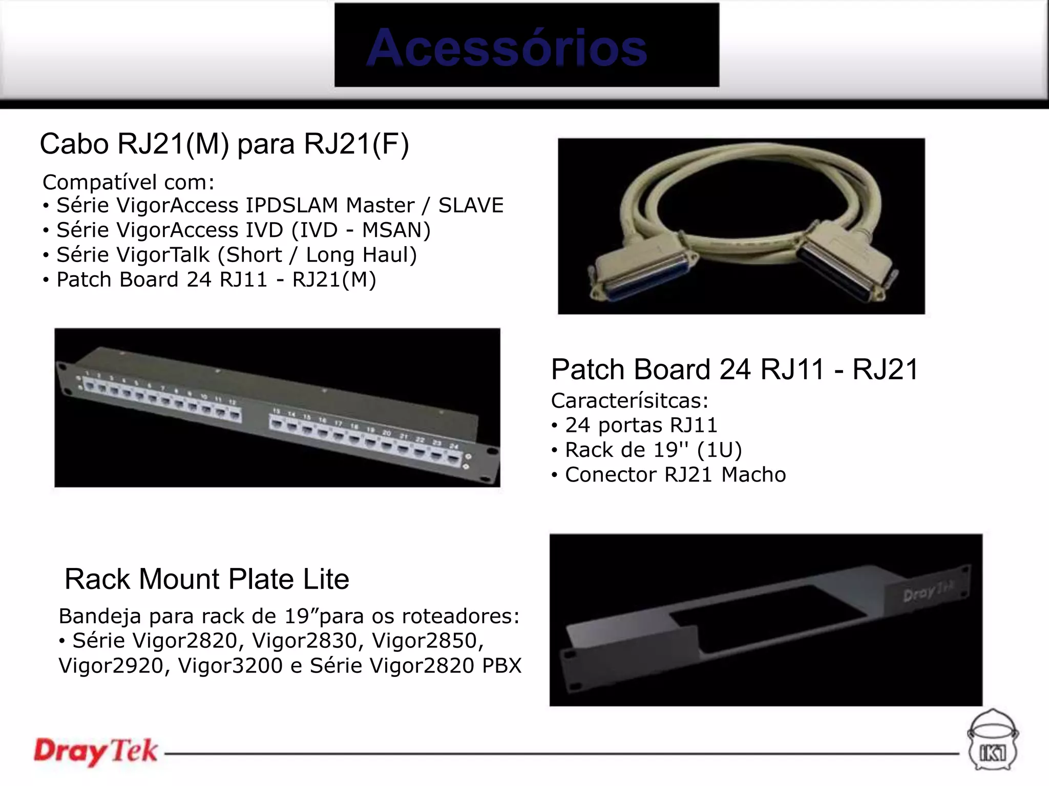 Acessórios
Cabo RJ21(M) para RJ21(F)
Compatível com:
• Série VigorAccess IPDSLAM Master / SLAVE
• Série VigorAccess IVD (IVD - MSAN)
• Série VigorTalk (Short / Long Haul)
• Patch Board 24 RJ11 - RJ21(M)



                                               Patch Board 24 RJ11 - RJ21
                                               Caracterísitcas:
                                               • 24 portas RJ11
                                               • Rack de 19'' (1U)
                                               • Conector RJ21 Macho




 Rack Mount Plate Lite
 Bandeja para rack de 19”para os roteadores:
 • Série Vigor2820, Vigor2830, Vigor2850,
 Vigor2920, Vigor3200 e Série Vigor2820 PBX
 