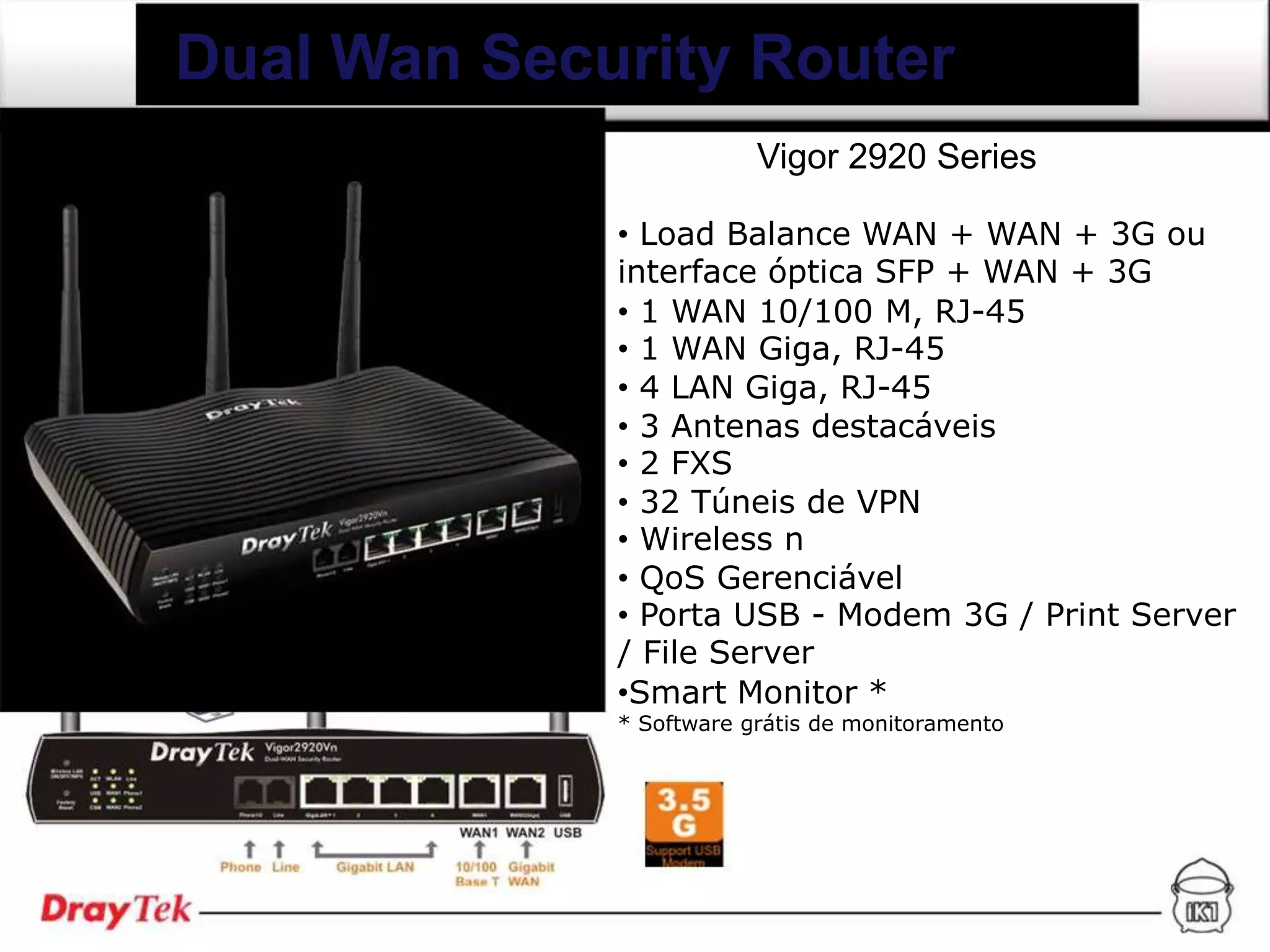 Dual Wan Security Router
                         Vigor 2920 Series

             • Load Balance WAN + WAN + 3G ou
             interface óptica SFP + WAN + 3G
             • 1 WAN 10/100 M, RJ-45
             • 1 WAN Giga, RJ-45
             • 4 LAN Giga, RJ-45
             • 3 Antenas destacáveis
             • 2 FXS
             • 32 Túneis de VPN
             • Wireless n
             • QoS Gerenciável
             • Porta USB - Modem 3G / Print Server
             / File Server
             •Smart Monitor *
             * Software grátis de monitoramento
 