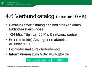 4.6 Verbundkatalog  (Beispiel GVK) Gemeinsamer Katalog der Bibliotheken eines Bibliotheksverbundes >34 Mio. Titel, ca. 80 Mio Besitznachweise  Keine (direkte) Anzeige des aktuellen Ausleihstatus Fernleihe und Direktlieferdienste Informationen zum GBV: www.gbv.de GBV Verbundsysteme 