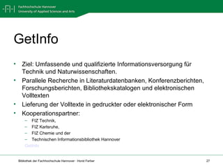 GetInfo Ziel: Umfassende und qualifizierte Informationsversorgung für Technik und Naturwissenschaften.  Parallele Recherche in Literaturdatenbanken, Konferenzberichten, Forschungsberichten, Bibliothekskatalogen und elektronischen Volltexten  Lieferung der Volltexte in gedruckter oder elektronischer Form Kooperationspartner:  FIZ Technik,  FIZ Karlsruhe,  FIZ Chemie und der  Technischen Informationsbibliothek Hannover GetInfo 