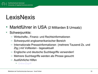 LexisNexis Marktführer in USA  (2 Milliarden $ Umsatz) Schwerpunkte:  Wirtschafts-, Finanz- und Rechtsinformationen Schwerpunkt angloamerikanischer Bereich Internationale Presseinformationen  (mehrere Tausend Zs. und Ztg.) mit Volltexten - tagesaktuell Englische und deutsche Suchbegriffe verwenden! Mehrere Suchbegriffe werden als Phrase gesucht Ausführliche Hilfen  Online-Zugriff 