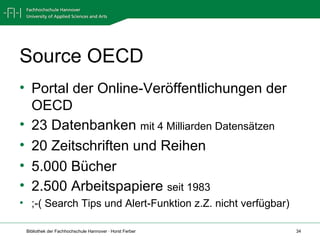 Source OECD Portal der Online-Veröffentlichungen der OECD 23 Datenbanken  mit 4 Milliarden Datensätzen 20 Zeitschriften und Reihen 5.000 Bücher 2.500 Arbeitspapiere  seit 1983 ;-( Search Tips und Alert-Funktion z.Z. nicht verfügbar) 