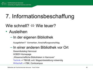 7. Informationsbeschaffung Wie schnell?    Wie teuer? Ausleihen In der eigenen Bibliothek Ausgeliehen?  Vormerken, Anschaffungsvorschlag In einer anderen Bibliothek vor Ort Gesamtkatalog Hannover HOBSY-Homepage „ Wissenschaftliche Bibliotheken in Hannover“  Technik  -> TIB/UB; evtl. Magazinbestellung notwendig Wirtschaft  -> FBK, Conticampus 