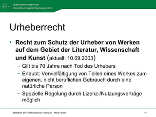 Urheberrecht Recht zum Schutz der Urheber von Werken auf dem Gebiet der Literatur, Wissenschaft und Kunst   ( aktuell: 10.09.2003 ) Gilt bis 70 Jahre nach Tod des Urhebers Erlaubt: Vervielfältigung von Teilen eines Werkes zum eigenen, nicht beruflichen Gebrauch durch eine natürliche Person Spezielle Regelung durch Lizenz-/Nutzungsverträge möglich 