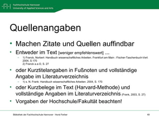 Quellenangaben Machen Zitate und Quellen auffindbar Entweder im Text  [weniger empfehlenswert]  ... 1) Franck, Norbert: Handbuch wissenschaftliches Arbeiten. Frankfurt am Main : Fischer-Taschenbuch-Verl. 2004, S.170 2) Franck a.a.O, S. 27 oder Kurztitelangaben in Fußnoten und vollständige Angabe im Literaturverzeichnis 1) s. N. Frank: Handbuch wissenschaftliches Arbeiten. 2004, S. 170 oder Kurzbelege im Text (Harvard-Methode) und vollständige Angaben im Literaturverzeichnis   (Frank, 2003, S. 27) Vorgaben der Hochschule/Fakultät beachten!   