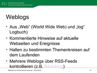 Weblogs Aus „Web“ (World Wide Web) und „log“ Logbuch) Kommentierte Hinweise auf aktuelle Webseiten und Ereignisse Halten zu bestimmten Themenkreisen auf dem Laufenden Mehrere Weblogs über RSS-Feeds kontrollieren (z.B.  Biblioblog ) 