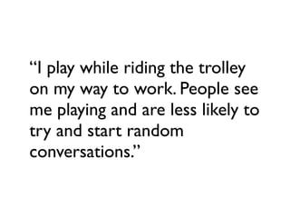 “I play while riding the trolley
on my way to work. People see
me playing and are less likely to
try and start random
conversations.”
 