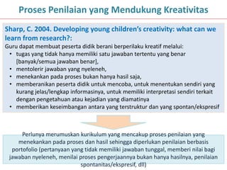 15
Proses Penilaian yang Mendukung Kreativitas
Sharp, C. 2004. Developing young children’s creativity: what can we
learn from research?:
Guru dapat membuat peserta didik berani berperilaku kreatif melalui:
• tugas yang tidak hanya memiliki satu jawaban tertentu yang benar
[banyak/semua jawaban benar],
• mentolerir jawaban yang nyeleneh,
• menekankan pada proses bukan hanya hasil saja,
• memberanikan peserta didik untuk mencoba, untuk menentukan sendiri yang
kurang jelas/lengkap informasinya, untuk memiliki interpretasi sendiri terkait
dengan pengetahuan atau kejadian yang diamatinya
• memberikan keseimbangan antara yang terstruktur dan yang spontan/ekspresif
Perlunya merumuskan kurikulum yang mencakup proses penilaian yang
menekankan pada proses dan hasil sehingga diperlukan penilaian berbasis
portofolio (pertanyaan yang tidak memiliki jawaban tunggal, memberi nilai bagi
jawaban nyeleneh, menilai proses pengerjaannya bukan hanya hasilnya, penilaian
spontanitas/ekspresif, dll)
 