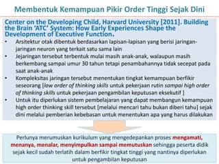 16
Membentuk Kemampuan Pikir Order Tinggi Sejak Dini
Center on the Developing Child, Harvard University [2011]. Building
the Brain ‘ATC’ System: How Early Experiences Shape the
Development of Executive Function.
• Arsitektur otak dibentuk berdasarkan lapisan-lapisan yang berisi jaringan-
jaringan neuron yang terkait satu sama lain
• Jejaringan tersebut terbentuk mulai masih anak-anak, walaupun masih
berkembang sampai umur 30 tahun tetapi penambahannya tidak secepat pada
saat anak-anak
• Kompleksitas jaringan tersebut menentukan tingkat kemampuan berfikir
seseorang [low order of thinking skills untuk pekerjaan rutin sampai high order
of thinking skills untuk pekerjaan pengambilan keputusan eksekutif ]
• Untuk itu diperlukan sistem pembelajaran yang dapat membangun kemampuan
high order thinking skill tersebut [melalui mencari tahu bukan diberi tahu] sejak
dini melalui pemberian kebebasan untuk menentukan apa yang harus dilakukan
Perlunya merumuskan kurikulum yang mengedepankan proses mengamati,
menanya, menalar, menyimpulkan sampai memutuskan sehingga peserta didik
sejak kecil sudah terlatih dalam berfikir tingkat tinggi yang nantinya diperlukan
untuk pengambilan keputusan
 