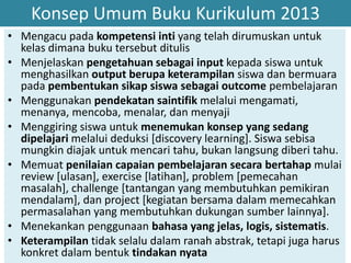 Konsep Umum Buku Kurikulum 2013
• Mengacu pada kompetensi inti yang telah dirumuskan untuk
kelas dimana buku tersebut ditulis
• Menjelaskan pengetahuan sebagai input kepada siswa untuk
menghasilkan output berupa keterampilan siswa dan bermuara
pada pembentukan sikap siswa sebagai outcome pembelajaran
• Menggunakan pendekatan saintifik melalui mengamati,
menanya, mencoba, menalar, dan menyaji
• Menggiring siswa untuk menemukan konsep yang sedang
dipelajari melalui deduksi [discovery learning]. Siswa sebisa
mungkin diajak untuk mencari tahu, bukan langsung diberi tahu.
• Memuat penilaian capaian pembelajaran secara bertahap mulai
review [ulasan], exercise [latihan], problem [pemecahan
masalah], challenge [tantangan yang membutuhkan pemikiran
mendalam], dan project [kegiatan bersama dalam memecahkan
permasalahan yang membutuhkan dukungan sumber lainnya].
• Menekankan penggunaan bahasa yang jelas, logis, sistematis.
• Keterampilan tidak selalu dalam ranah abstrak, tetapi juga harus
konkret dalam bentuk tindakan nyata
 