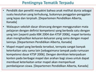 • Pendidik dan peneliti meyakini bahwa anak melihat dunia sebagai
suatu keutuhan yang terhubung, bukannya penggalan-penggalan
yang lepas dan terpisah. [Departemen Pendidikan Alberta,
Kanada]
• Walaupun sekolah dasar dirancang dengan menggunakan mata
pelajaran dengan definisi kompetensi yang berbeda satu dengan
yang lain [seperti pada KBK 2004 dan KTSP 2006], mapel tertentu
akan menghasilkan keluaran-keluaran yang sama dengan mapel
lainnya. [Departemen Pendidikan Alberta, Kanada]
• Mapel-mapel yang berbeda tersebut, ternyata sangat banyak
keterkaitan satu sama lain [sebagaimana tampak pada rumusan
kompetensi dasar KTSP 2006]. Dengan demikian keterpaduan
konten pada berbagai mapel dan arahan bagi siswa untuk dapat
membuat keterkaitan antar mapel akan memperkuat
pembelajaran siswa. [Departemen Pendidikan Alberta, Kanada]
Pentingnya Tematik Terpadu
 