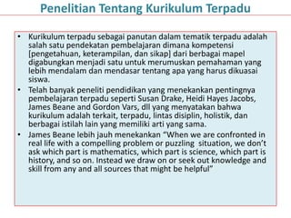 • Kurikulum terpadu sebagai panutan dalam tematik terpadu adalah
salah satu pendekatan pembelajaran dimana kompetensi
[pengetahuan, keterampilan, dan sikap] dari berbagai mapel
digabungkan menjadi satu untuk merumuskan pemahaman yang
lebih mendalam dan mendasar tentang apa yang harus dikuasai
siswa.
• Telah banyak peneliti pendidikan yang menekankan pentingnya
pembelajaran terpadu seperti Susan Drake, Heidi Hayes Jacobs,
James Beane and Gordon Vars, dll yang menyatakan bahwa
kurikulum adalah terkait, terpadu, lintas disiplin, holistik, dan
berbagai istilah lain yang memiliki arti yang sama.
• James Beane lebih jauh menekankan “When we are confronted in
real life with a compelling problem or puzzling situation, we don’t
ask which part is mathematics, which part is science, which part is
history, and so on. Instead we draw on or seek out knowledge and
skill from any and all sources that might be helpful”
Penelitian Tentang Kurikulum Terpadu
 