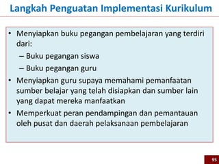 • Menyiapkan buku pegangan pembelajaran yang terdiri
dari:
– Buku pegangan siswa
– Buku pegangan guru
• Menyiapkan guru supaya memahami pemanfaatan
sumber belajar yang telah disiapkan dan sumber lain
yang dapat mereka manfaatkan
• Memperkuat peran pendampingan dan pemantauan
oleh pusat dan daerah pelaksanaan pembelajaran
Langkah Penguatan Implementasi Kurikulum
95
 