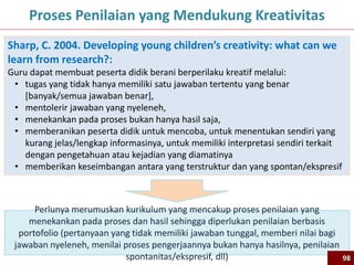 98
Proses Penilaian yang Mendukung Kreativitas
Sharp, C. 2004. Developing young children’s creativity: what can we
learn from research?:
Guru dapat membuat peserta didik berani berperilaku kreatif melalui:
• tugas yang tidak hanya memiliki satu jawaban tertentu yang benar
[banyak/semua jawaban benar],
• mentolerir jawaban yang nyeleneh,
• menekankan pada proses bukan hanya hasil saja,
• memberanikan peserta didik untuk mencoba, untuk menentukan sendiri yang
kurang jelas/lengkap informasinya, untuk memiliki interpretasi sendiri terkait
dengan pengetahuan atau kejadian yang diamatinya
• memberikan keseimbangan antara yang terstruktur dan yang spontan/ekspresif
Perlunya merumuskan kurikulum yang mencakup proses penilaian yang
menekankan pada proses dan hasil sehingga diperlukan penilaian berbasis
portofolio (pertanyaan yang tidak memiliki jawaban tunggal, memberi nilai bagi
jawaban nyeleneh, menilai proses pengerjaannya bukan hanya hasilnya, penilaian
spontanitas/ekspresif, dll) 98
 