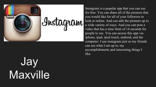 Jay
Maxville
Instagram is a popular app that you can use
for free. You can share all of the pictures that
you would like for all of your followers to
look at online. And can edit the pictures up to
a wide variety of ways. And you can post a
video that has a time limit of 14 seconds for
people to see. You can access this app via
iphone, ipad, ipod touch, android, and the
computer. I use instagram just so my friends
can see what I am up to, my
accomplishments and interesting things I
like.
 