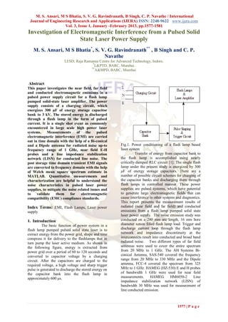 M. S. Ansari, M S Bhatia, S. V. G. Ravindranath, B Singh, C. P. Navathe / International
 Journal of Engineering Research and Applications (IJERA) ISSN: 2248-9622 www.ijera.com
                    Vol. 3, Issue 1, January -February 2013, pp.1577-1581
Investigation of Electromagnetic Interference from a Pulsed Solid
                    State Laser Power Supply
   M. S. Ansari, M S Bhatia*, S. V. G. Ravindranath** , B Singh and C. P.
                                  Navathe
                        LESD, Raja Ramanna Centre for Advanced Technology, Indore.
                                        *
                                         L&PTD, BARC, Mumbai.
                                       **
                                          A&MPD, BARC, Mumbai


Abstract
This paper investigates the near field, far field
and conducted electromagnetic emissions in a
pulsed power supply circuit for a flash lamp
pumped solid-state laser amplifier. The power
supply consists of a charging circuit, which
energizes 300 µF of energy storage capacitor
bank to 3 kV. The stored energy is discharged
through a flash lamp in the form of pulsed
current. It is a single shot event as commonly
encountered in large scale high power laser
systems.     Measurements of         the    pulsed
electromagnetic interference (EMI) are carried
out in time domain with the help of a Bi-conical
and a Dipole antenna for radiated noise up-to            Fig.1. Power conditioning of a flash lamp based
frequency range of 1 GHz, near field E-H                 laser system
probes and a line impedance stabilization                          Transfer of energy from capacitor bank to
network (LISN) for conducted line noise. The             the flash lamp is accomplished using nearly
post storage time domain transient EMI signals           critically damped RLC circuit [1]. The single flash
are converted to frequency domain with the help          lamp under the present study is energized by 300
of Welch mean square spectrum estimate in                µF of energy storage capacitors. There are a
MATLAB. Quantitative measurements and                    number of possible circuit schemes for charging of
characterization are helpful to understand the           the capacitor banks and discharging them through
noise characteristics in pulsed laser power              flash lamps in controlled manner. These power
supplies, to mitigate the noise related issues and       supplies are pulsed systems, which have potential
to    validate    them     for    electromagnetic        to generate large electromagnetic fields that can
compatibility (EMC) compliance standards.                cause interference in other systems and diagnostics.
                                                         This report presents the measurement results of
Index Terms: EMI, Flash Lamps, Laser power               radiated (near field and far field) and conducted
supply                                                   emissions from a flash lamp pumped solid state
                                                         laser power supply. The noise emission study was
1. Introduction                                          conducted on a 280 mm arc length, 16 mm bore
          The basic function of power system in a        diameter xenon filled flash lamp load. Trigger and
flash lamp pumped pulsed solid state laser is to         discharge current loop through the flash lamp
extract energy from the power grid, shape and time       network and impedance discontinuity at the
compress it for delivery to the flashlamps that in       interconnects result into conducted and broad band
turn pump the laser active medium. As shown in           radiated noise. Two different types of far field
the following figure, energy is extracted from           antennas were used to cover the entire spectrum
power grid over a period of 60 to 120 seconds and        from 20 MHz to 1 GHz. The AH Systems Bi-
converted to capacitor voltage by a charging             conical Antenna, SAS-540 covered the frequency
circuit. After the capacitors are charged to the         range from 20 MHz to 330 MHz and the Dipole
required voltage, a high voltage and sharp trigger       antenna, FCC-4 covered the spectrum from 325
pulse is generated to discharge the stored energy on     MHz to 1 GHz. HAMEG (HZ-530) E and H probes
the capacitor bank into the flash lamp in                of bandwidth 1 GHz were used for near field
approximately 600 μs.                                    measurements.       HAMEG        HM6050-2      Line
                                                         impedance stabilization network (LISN) of
                                                         bandwidth 30 MHz was used for measurement of
                                                         line conducted emission.



                                                                                              1577 | P a g e
 
