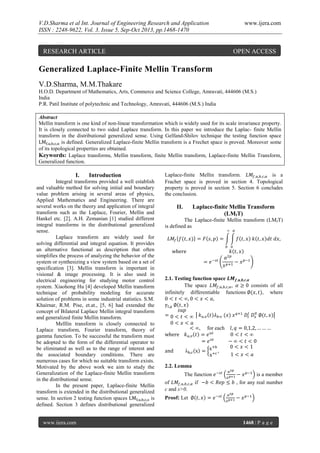 V.D.Sharma et al Int. Journal of Engineering Research and Application
ISSN : 2248-9622, Vol. 3, Issue 5, Sep-Oct 2013, pp.1468-1470

RESEARCH ARTICLE

www.ijera.com

OPEN ACCESS

Generalized Laplace-Finite Mellin Transform
V.D.Sharma, M.M.Thakare
H.O.D. Department of Mathematics, Arts, Commerce and Science College, Amravati, 444606 (M.S.)
India
P.R. Patil Institute of polytechnic and Technology, Amravati, 444606 (M.S.) India
Abstract
Mellin transform is one kind of non-linear transformation which is widely used for its scale invariance property.
It is closely connected to two sided Laplace transform. In this paper we introduce the Laplac- finite Mellin
transform in the distributional generalized sense. Using Gelfand-Shilov technique the testing function space
is defined. Generalized Laplace-finite Mellin transform is a Frechet space is proved. Moreover some
of its topological properties are obtained.
Keywords: Laplace transforms, Mellin transform, finite Mellin transform, Laplace-finite Mellin Transform,
Generalized function.

I.

Introduction

Integral transforms provided a well establish
and valuable method for solving initial and boundary
value problem arising in several areas of physics,
Applied Mathematics and Engineering. There are
several works on the theory and application of integral
transform such as the Laplace, Fourier, Mellin and
Hankel etc. [2]. A.H. Zemanian [1] studied different
integral transforms in the distributional generalized
sense.
Laplace transform are widely used for
solving differential and integral equation. It provides
an alternative functional as description that often
simplifies the process of analyzing the behavior of the
system or synthesizing a view system based on a set of
specification [3]. Mellin transform is important in
visional & image processing. It is also used in
electrical engineering for studying motor control
system. Xiaohong Hu [4] developed Mellin transform
technique of probability modeling for accurate
solution of problems in some industrial statistics. S.M.
Khairnar, R.M. Pise, et.at., [5, 6] had extended the
concept of Bilateral Laplace Mellin integral transform
and generalized finite Mellin transform.
Melllin transform is closely connected to
Laplace transform, Fourier transform, theory of
gamma function. To be successful the transform must
be adopted to the form of the differential operator to
be eliminated as well as to the range of interest and
the associated boundary conditions. There are
numerous cases for which no suitable transform exists.
Motivated by the above work we aim to study the
Generalization of the Laplace-finite Mellin transform
in the distributional sense.
In the present paper, Laplace-finite Mellin
transform is extended in the distributional generalized
sense. In section 2 testing function spaces
is
defined. Section 3 defines distributional generalized
www.ijera.com

Laplace-finite Mellin transform.
is a
Frachet space is proved in section 4. Topological
property is proved in section 5. Section 6 concludes
the conclusion.

II.

Laplace-finite Mellin Transform
(LMfT)

The Laplace-finite Mellin transform (LMfT)
is defined as

2.1. Testing function space
The space
consists of all
infinitely differentiable functions
, where

,

for each

2.2. Lemma
The function
of
if
c and s>0.

is a member
, for any real number

Proof: Let

1468 | P a g e

 