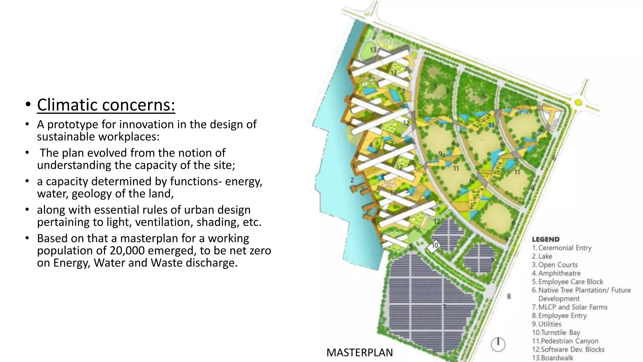 • Climatic concerns:
• A prototype for innovation in the design of
sustainable workplaces:
• The plan evolved from the notion of
understanding the capacity of the site;
• a capacity determined by functions- energy,
water, geology of the land,
• along with essential rules of urban design
pertaining to light, ventilation, shading, etc.
• Based on that a masterplan for a working
population of 20,000 emerged, to be net zero
on Energy, Water and Waste discharge.
MASTERPLAN
 