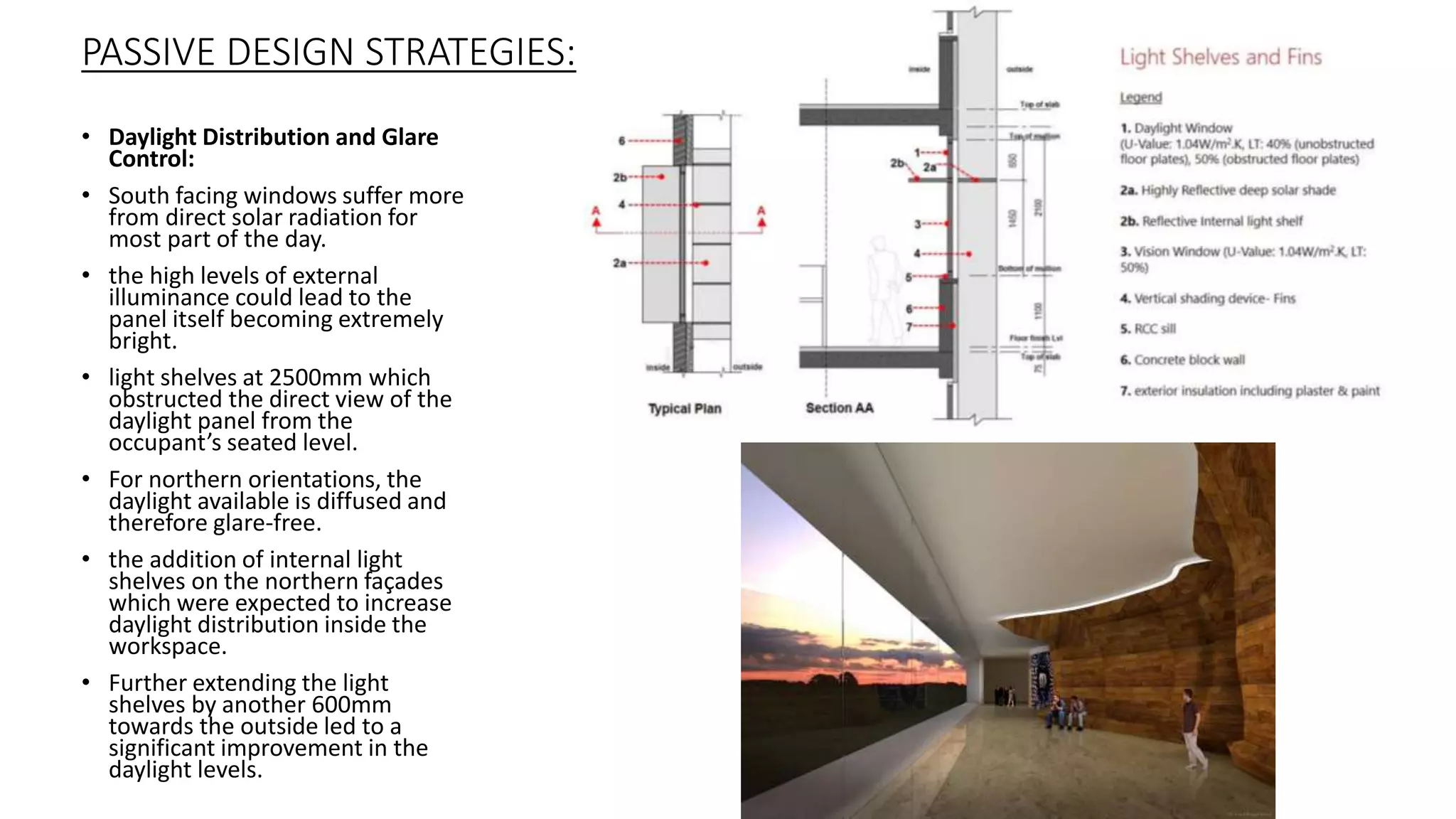 • Daylight Distribution and Glare
Control:
• South facing windows suffer more
from direct solar radiation for
most part of the day.
• the high levels of external
illuminance could lead to the
panel itself becoming extremely
bright.
• light shelves at 2500mm which
obstructed the direct view of the
daylight panel from the
occupant’s seated level.
• For northern orientations, the
daylight available is diffused and
therefore glare-free.
• the addition of internal light
shelves on the northern façades
which were expected to increase
daylight distribution inside the
workspace.
• Further extending the light
shelves by another 600mm
towards the outside led to a
significant improvement in the
daylight levels.
PASSIVE DESIGN STRATEGIES:
 