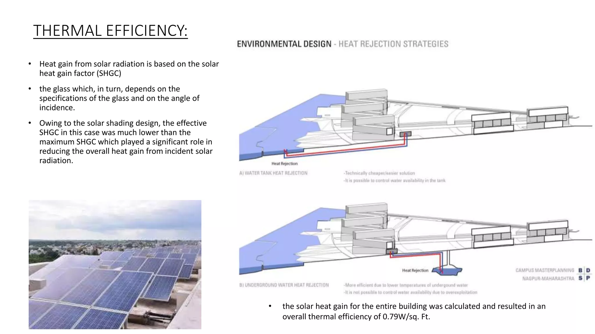 • Heat gain from solar radiation is based on the solar
heat gain factor (SHGC)
• the glass which, in turn, depends on the
specifications of the glass and on the angle of
incidence.
• Owing to the solar shading design, the effective
SHGC in this case was much lower than the
maximum SHGC which played a significant role in
reducing the overall heat gain from incident solar
radiation.
THERMAL EFFICIENCY:
• the solar heat gain for the entire building was calculated and resulted in an
overall thermal efficiency of 0.79W/sq. Ft.
 