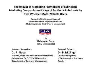The Impact of Marketing Promotions of Lubricants 
Marketing Companies on Usage of Synthetic Lubricants by 
Two Wheeler Motor Vehicle Users 
Synopsis of the Research Proposal 
Submitted for the Registration into the 
Ph. D. Programme (Part-Time) in Management 
By 
Debanjan Saha 
ID No. 12JU11300004 
Research Supervisor : 
Dr. R. Gopal 
Director, Dean and Head of the Department 
Padmashree Dr. D. Y. Patil University 
Department of Business Management 
Research Guide : 
Dr. B. M. Singh 
Dean and Registrar, 
ICFAI University Jharkhand 
Ranchi 
 