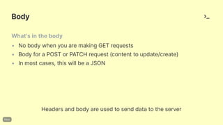 Body
What'sinthebody
• Nobodywhenyouaremaking GET requests
• Bodyfora POST or PATCH request(contenttoupdate/create)
• Inmostcases,thiswillbeaJSON
Headersandbodyareusedtosenddatatotheserver