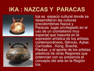 IKA : NAZCAS Y  PARACAS Ica es  espacio cultural donde se desarrollaron las culturas precolombinas Nazca y Paracas ,lugar privilegiado en el uso de un cromatismo muy especial que trasunta en la expresión artística de los artistas contemporáneos, Sérvulo, Aybar, Carrizales , Kong, Braché, Paukas ,y el aporte de los artistas plásticos de otras Regiones que potencian con su presencia el concepto del arte en la Región Ica. 